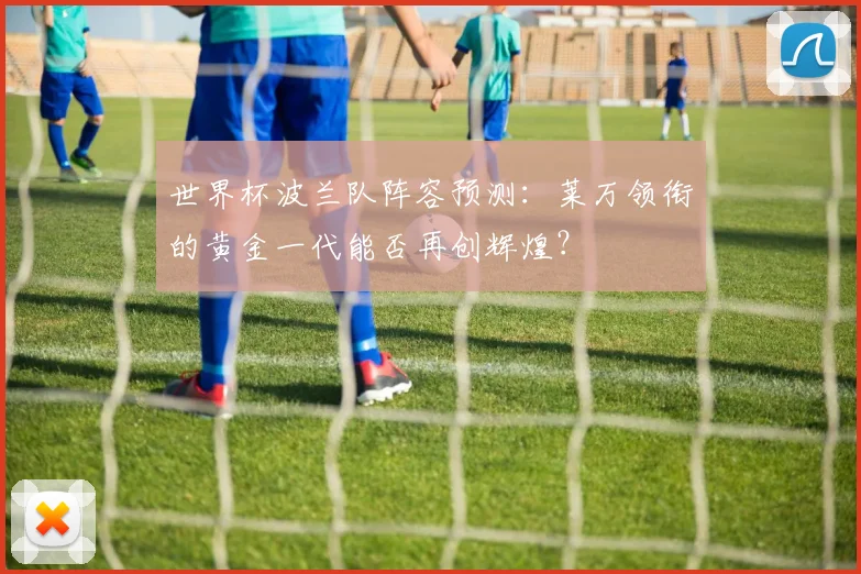 世界杯波兰队阵容预测:莱万领衔的黄金一代能否再创辉煌?