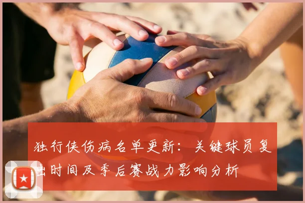 独行侠伤病名单更新：关键球员复出时间及季后赛战力影响分析