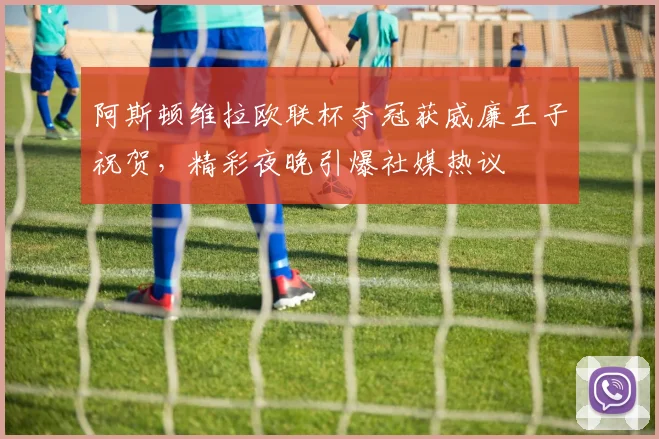 阿斯顿维拉欧联杯夺冠获威廉王子祝贺，精彩夜晚引爆社媒热议
