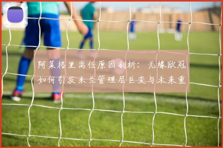 阿莱格里离任原因剖析:无缘欧冠如何引发米兰管理层巨变与未来重建展望