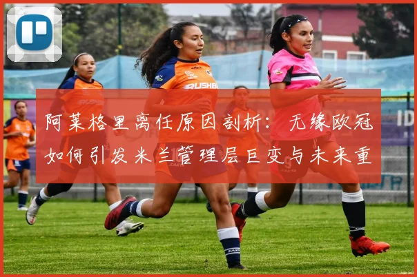 阿莱格里离任原因剖析：无缘欧冠如何引发米兰管理层巨变与未来重建展望