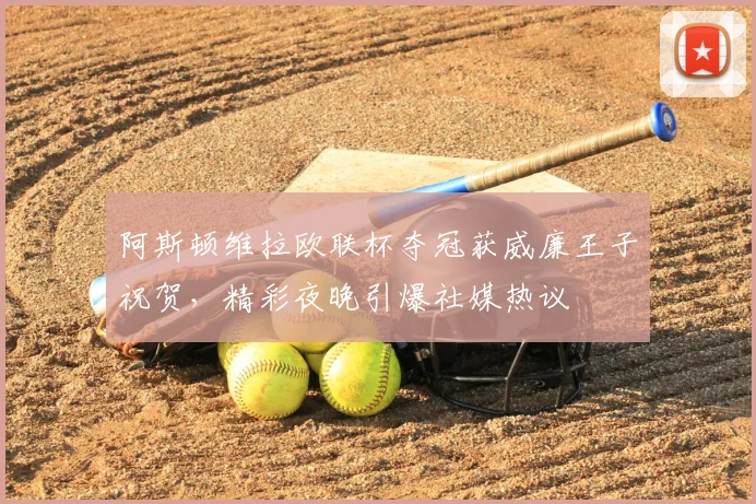 阿斯顿维拉欧联杯夺冠获威廉王子祝贺，精彩夜晚引爆社媒热议